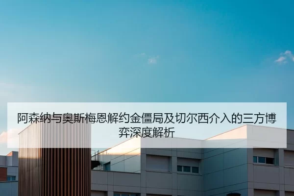 阿森纳与奥斯梅恩解约金僵局及切尔西介入的三方博弈深度解析