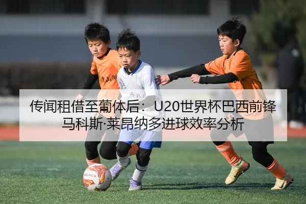 传闻租借至葡体后：U20世界杯巴西前锋马科斯·莱昂纳多进球效率分析